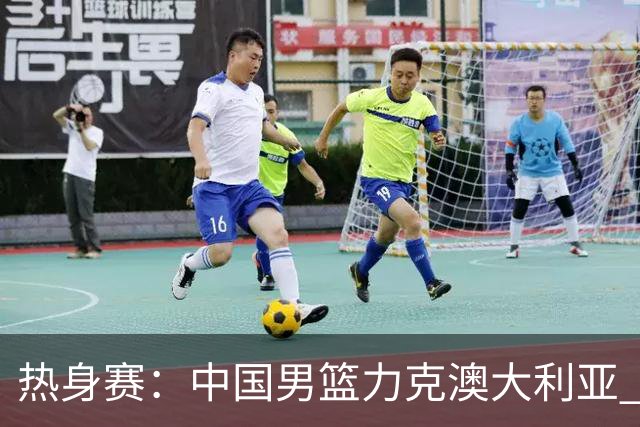 热身赛：中国男篮力克澳大利亚 王俊杰23+6+4赵继伟一度受伤